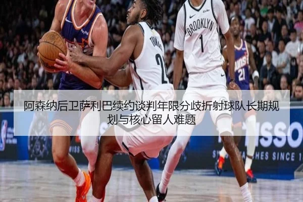 阿森纳后卫萨利巴续约谈判年限分歧折射球队长期规划与核心留人难题