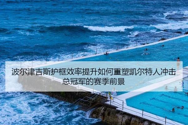 波尔津吉斯护框效率提升如何重塑凯尔特人冲击总冠军的赛季前景