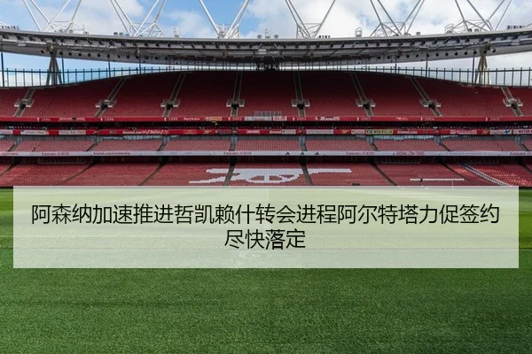 阿森纳加速推进哲凯赖什转会进程阿尔特塔力促签约尽快落定